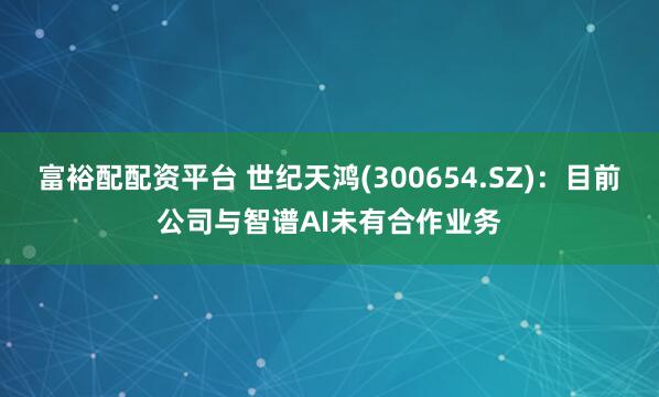 富裕配配资平台 世纪天鸿(300654.SZ)：目前公司与智谱AI未有合作业务