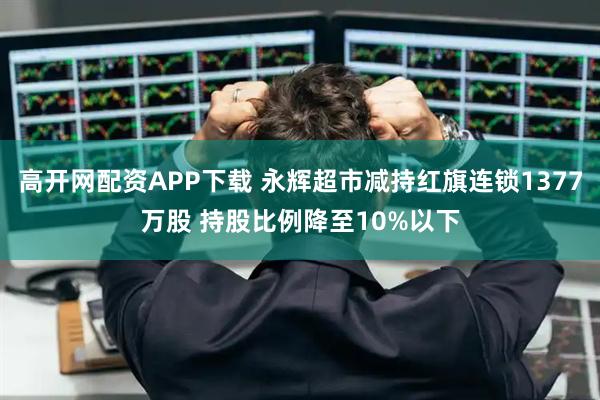 高开网配资APP下载 永辉超市减持红旗连锁1377万股 持股比例降至10%以下