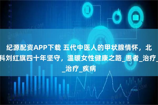 纪源配资APP下载 五代中医人的甲状腺情怀，北京融科刘红旗四十年坚守，温暖女性健康之路_患者_治疗_疾病