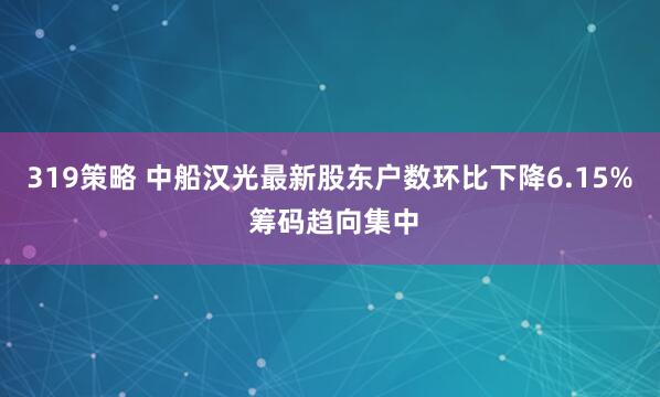 319策略 中船汉光最新股东户数环比下降6.15% 筹码趋向集中