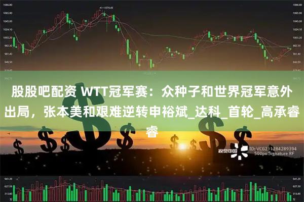 股股吧配资 WTT冠军赛：众种子和世界冠军意外出局，张本美和艰难逆转申裕斌_达科_首轮_高承睿