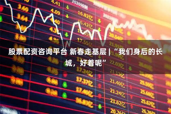 股票配资咨询平台 新春走基层 | “我们身后的长城，好着呢”