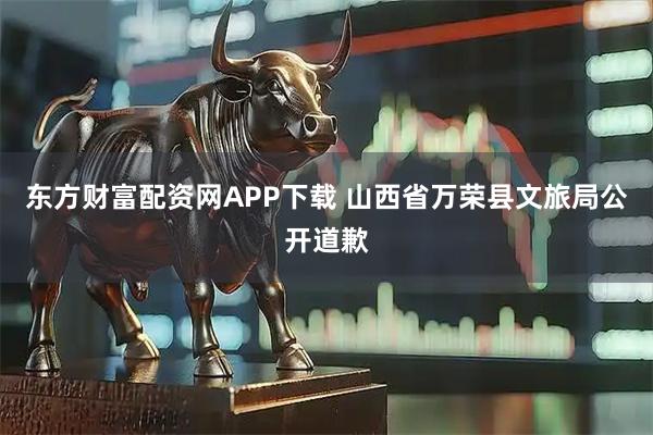 东方财富配资网APP下载 山西省万荣县文旅局公开道歉
