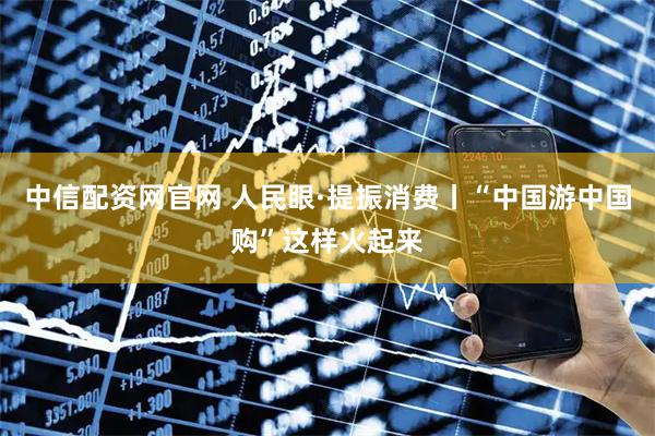 中信配资网官网 人民眼·提振消费丨“中国游中国购”这样火起来