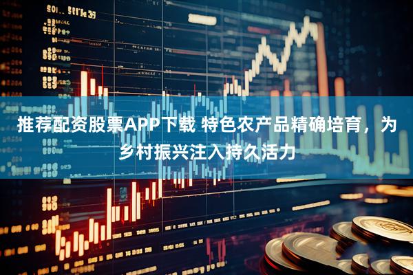 推荐配资股票APP下载 特色农产品精确培育，为乡村振兴注入持久活力