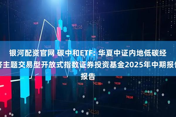 银河配资官网 碳中和ETF: 华夏中证内地低碳经济主题交易型开放式指数证券投资基金2025年中期报告