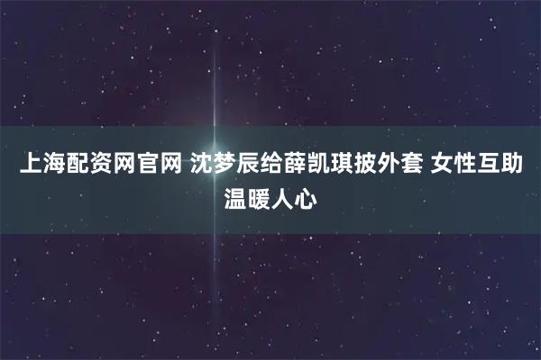 上海配资网官网 沈梦辰给薛凯琪披外套 女性互助温暖人心
