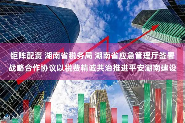 钜阵配资 湖南省税务局 湖南省应急管理厅签署战略合作协议以税费精诚共治推进平安湖南建设