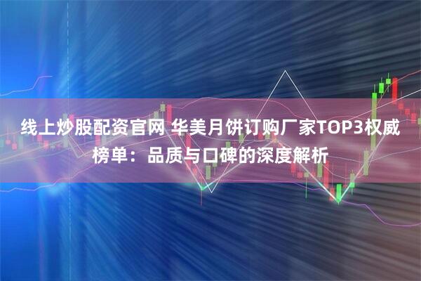 线上炒股配资官网 华美月饼订购厂家TOP3权威榜单：品质与口碑的深度解析