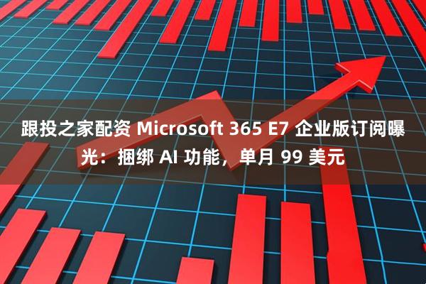 跟投之家配资 Microsoft 365 E7 企业版订阅曝光：捆绑 AI 功能，单月 99 美元
