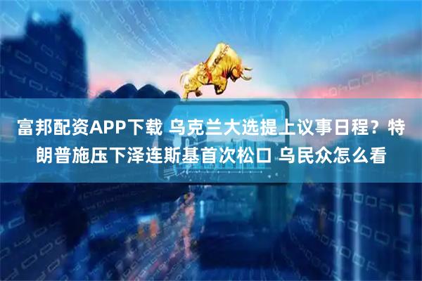 富邦配资APP下载 乌克兰大选提上议事日程？特朗普施压下泽连斯基首次松口 乌民众怎么看