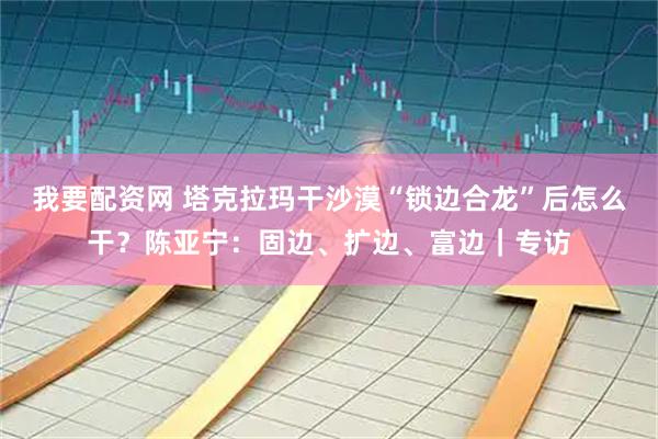 我要配资网 塔克拉玛干沙漠“锁边合龙”后怎么干？陈亚宁：固边、扩边、富边｜专访