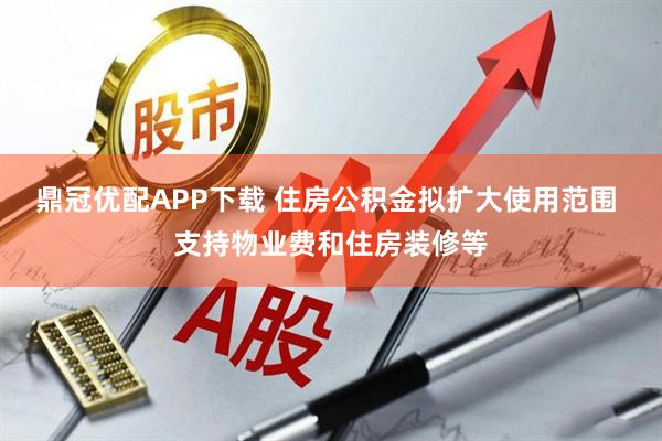 鼎冠优配APP下载 住房公积金拟扩大使用范围 支持物业费和住房装修等