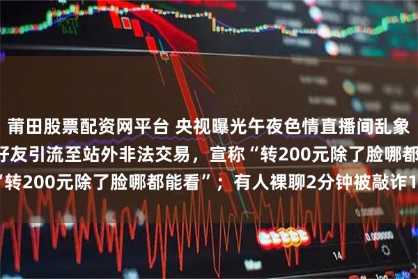 莆田股票配资网平台 央视曝光午夜色情直播间乱象:用暗语规避监管,加好友引流至站外非法交易,宣称“转200元除了脸哪都能看”;有人裸聊2分钟被敲诈14笔